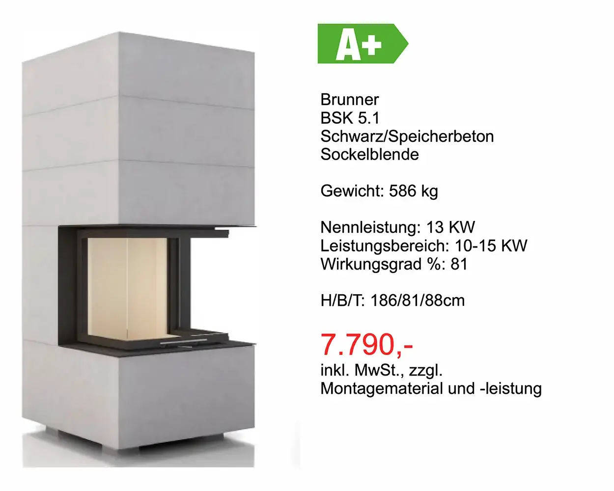 Angebot Kamin: Brunner BSK 5.1 Schwarz/Speicherbeton Sockel blende Gewicht: 586 kg Nennleistung: 13 KW Leistungsbereich: 10-15 KW Wirkungsgrad %: 81 H/B/T: 186/81 /88cm 7.790 Euro inkl. MwSt., zzgl. Montagematerial und -leistung