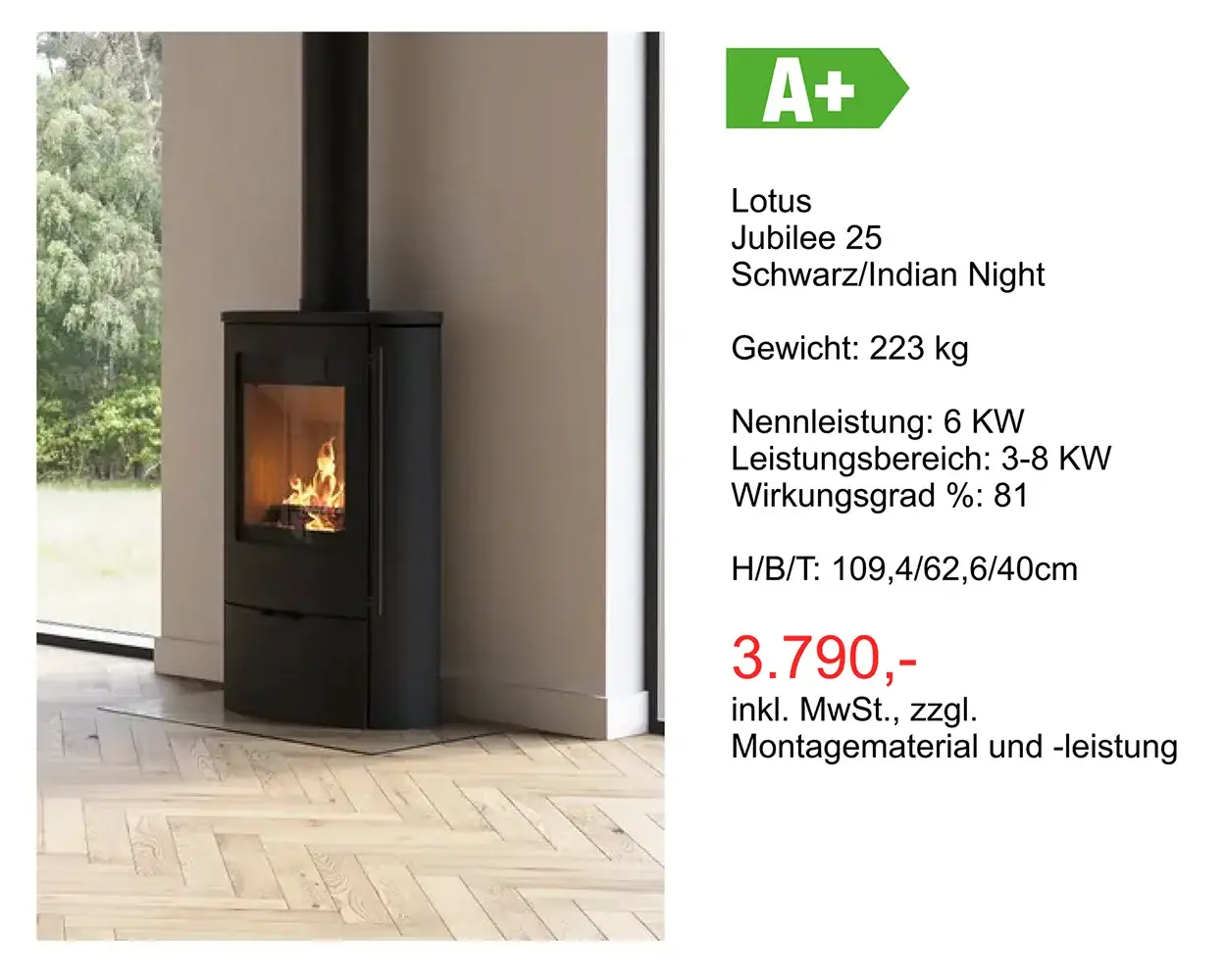 Kaminangebot: Lotus Jubilee 25 Schwarz/Indian Night Gewicht: 223 kg Nennleistung: 6 KW Leistungsbereich: 3-8 KW Wirkungsgrad %: 81 H/8/T: 109,4/62,6/40cm 3.790 Euro inkl. MwSt., zzgl. Montagematerial und -leistung