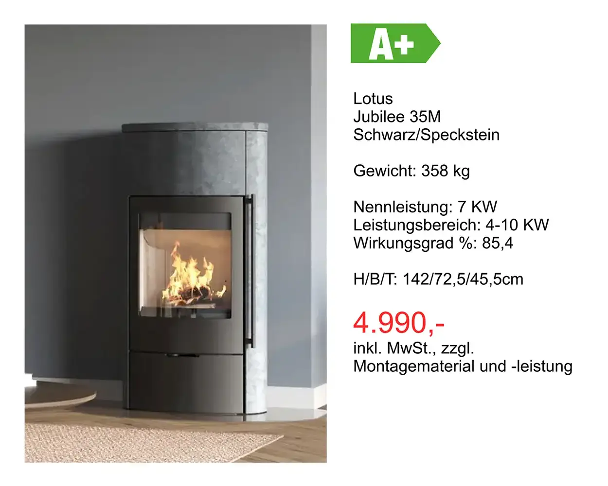 Angebot Kamin: Lotus Jubilee 35M Schwarz/Speckstein Gewicht: 358 kg Nennleistung: 7 KW Leistungsbereich: 4-10 KW Wirkungsgrad %: 85,4 H/8/T: 142/72,5/45,5cm 4.990 Euro inkl. MwSt., zzgl. Montagematerial und -leistung