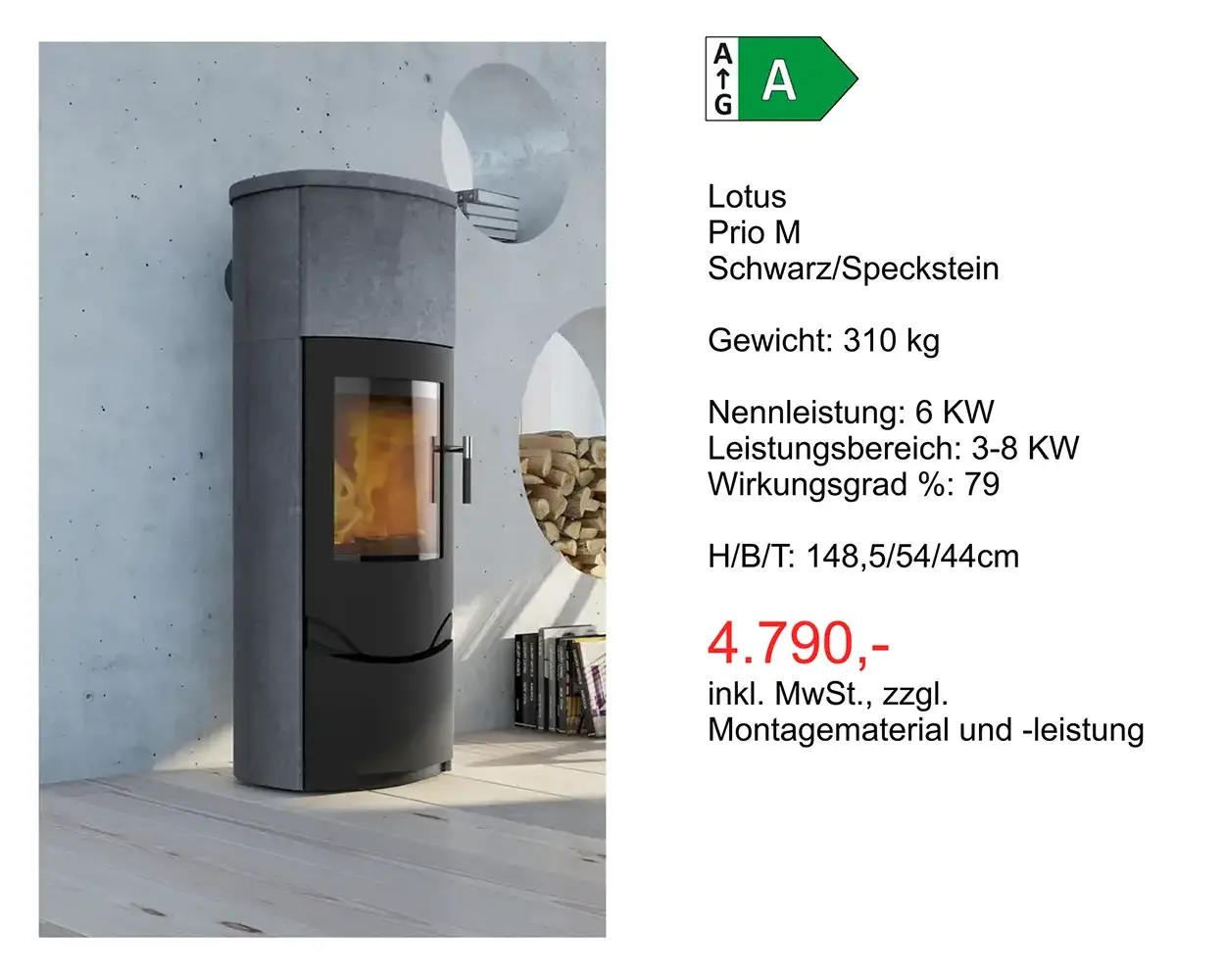 Kaminangebot: Lotus Prio M Schwarz/Speckstein Gewicht: 310 kg Nennleistung: 6 KW Leistungsbereich: 3-8 KW Wirkungsgrad %: 79 H/8/T: 148,5/54/44cm 4.790 Euro inkl. MwSt., zzgl. Montagematerial und -leistung