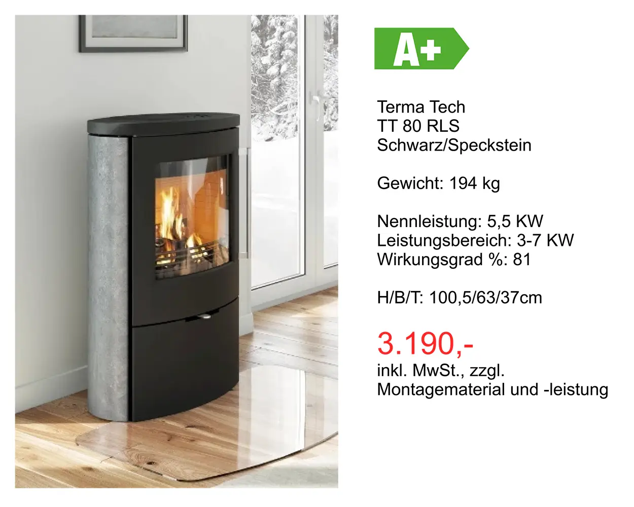 Angebot Kamin: Terma Tech TT 80 RLS Schwarz/Speckstein Gewicht: 194 kg Nennleistung: 5,5 KW Leistungsbereich: 3-7 KW Wirkungsgrad %: 81 H/8/T: 100,5/63/37cm 3.190 Euro inkl. MwSt., zzgl. Montagematerial und -leistung